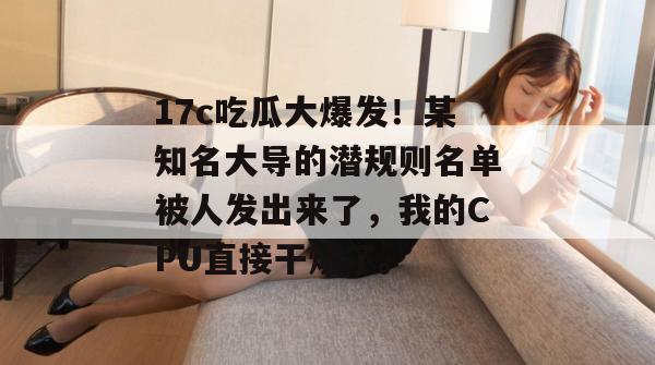 17c吃瓜大爆发！某知名大导的潜规则名单被人发出来了，我的CPU直接干烧了。