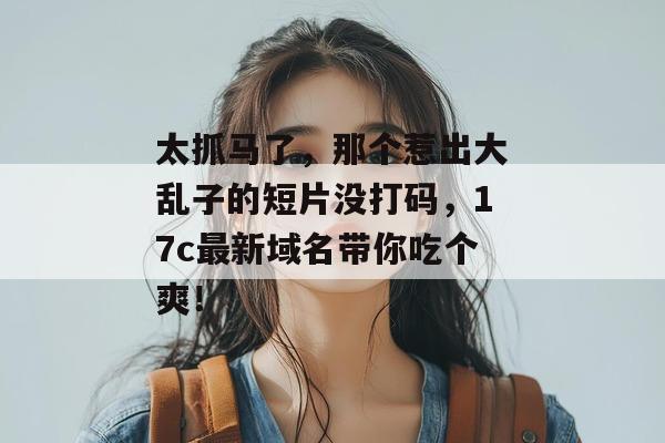太抓马了，那个惹出大乱子的短片没打码，17c最新域名带你吃个爽！