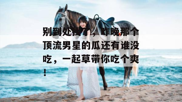 别到处找了，昨晚那个顶流男星的瓜还有谁没吃，一起草带你吃个爽！