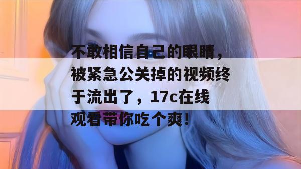 不敢相信自己的眼睛，被紧急公关掉的视频终于流出了，17c在线观看带你吃个爽！
