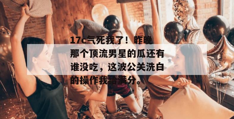 17c气死我了！昨晚那个顶流男星的瓜还有谁没吃，这波公关洗白的操作我给满分。