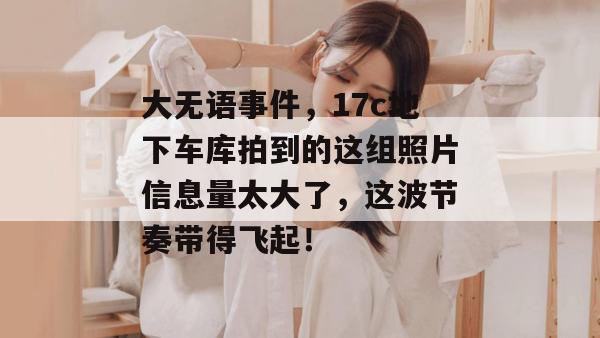 大无语事件，17c地下车库拍到的这组照片信息量太大了，这波节奏带得飞起！