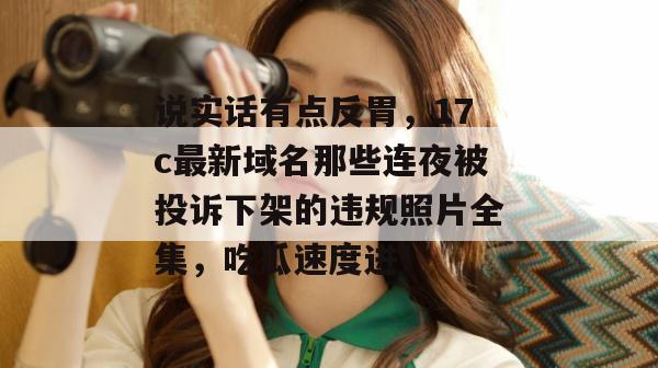 说实话有点反胃，17c最新域名那些连夜被投诉下架的违规照片全集，吃瓜速度进！