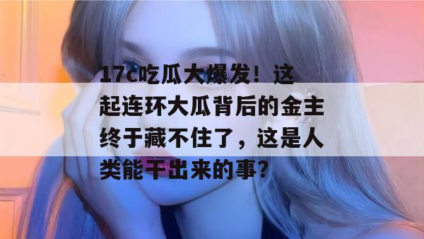 17c吃瓜大爆发！这起连环大瓜背后的金主终于藏不住了，这是人类能干出来的事？