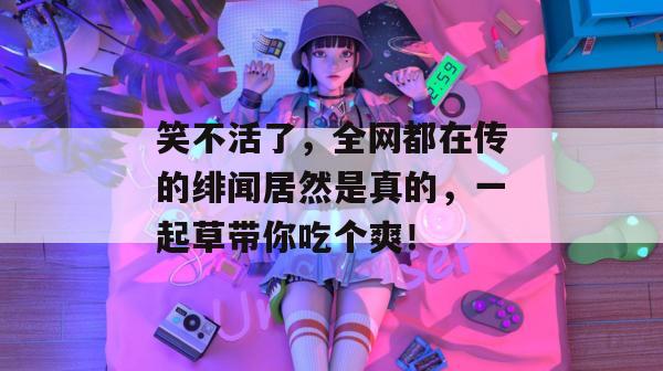 笑不活了，全网都在传的绯闻居然是真的，一起草带你吃个爽！