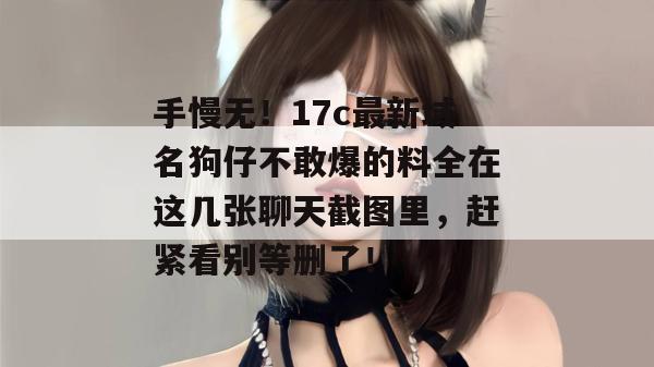 手慢无！17c最新域名狗仔不敢爆的料全在这几张聊天截图里，赶紧看别等删了！