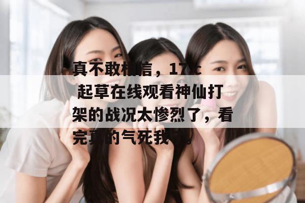 真不敢相信，17.c 起草在线观看神仙打架的战况太惨烈了，看完真的气死我了。