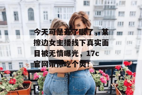 今天可是开了眼了，某擦边女主播线下真实面目被无情曝光，17c官网带你吃个爽！