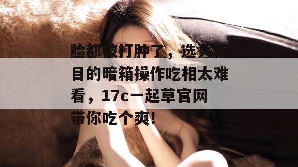 脸都被打肿了，选秀节目的暗箱操作吃相太难看，17c一起草官网带你吃个爽！