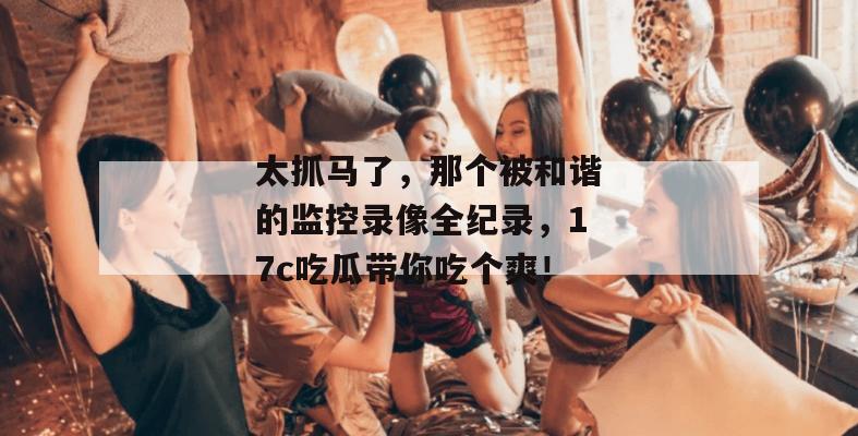 太抓马了，那个被和谐的监控录像全纪录，17c吃瓜带你吃个爽！