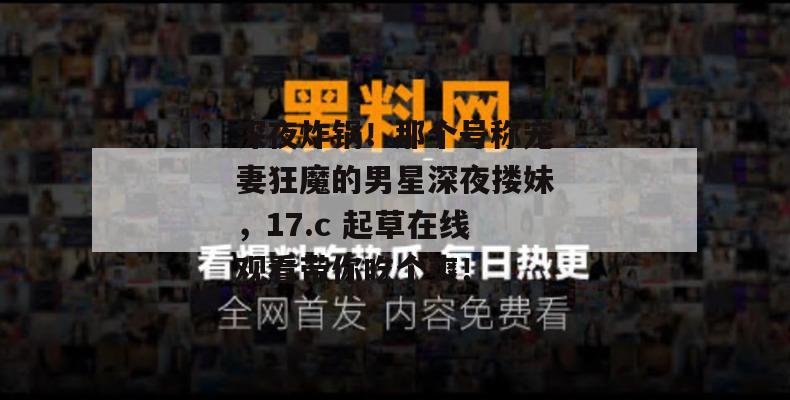 深夜炸锅！那个号称宠妻狂魔的男星深夜搂妹，17.c 起草在线观看带你吃个爽！
