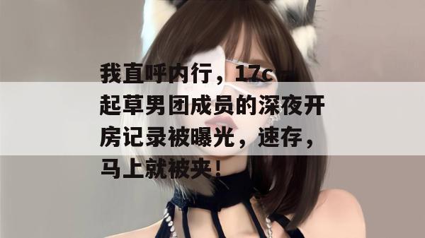 我直呼内行，17c一起草男团成员的深夜开房记录被曝光，速存，马上就被夹！