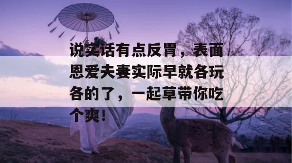 说实话有点反胃，表面恩爱夫妻实际早就各玩各的了，一起草带你吃个爽！