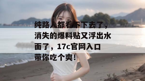 纯路人都看不下去了，消失的爆料贴又浮出水面了，17c官网入口带你吃个爽！