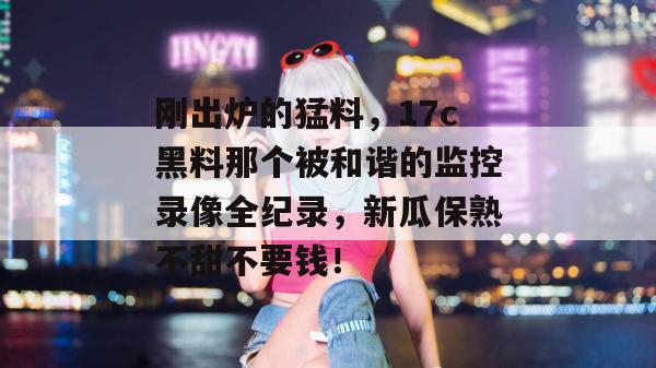 刚出炉的猛料,17c黑料那个被和谐的监控录像全纪录,新瓜保熟不甜不要钱!