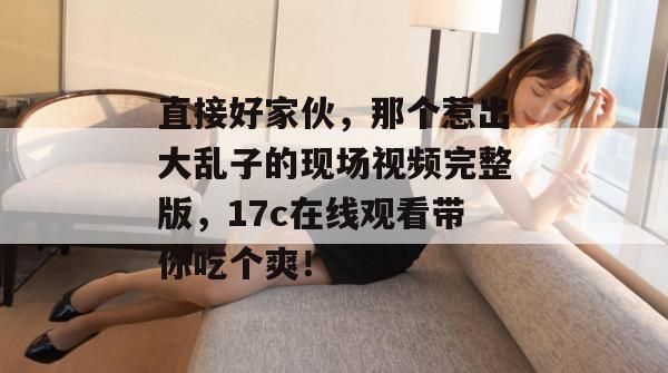 直接好家伙,那个惹出大乱子的现场视频完整版,17c在线观看带你吃个爽!