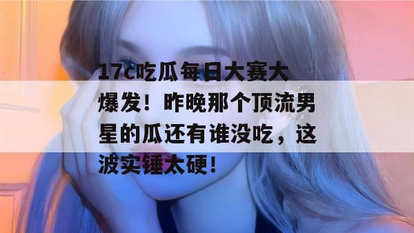 17c吃瓜每日大赛大爆发!昨晚那个顶流男星的瓜还有谁没吃,这波实锤太硬!