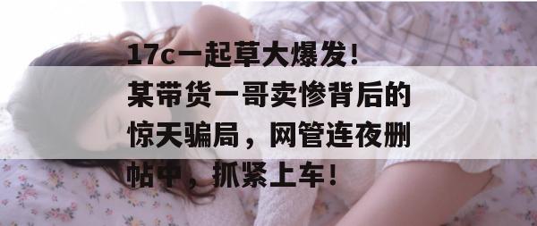 17c一起草大爆发!某带货一哥卖惨背后的惊天骗局,网管连夜删帖中,抓紧上车!