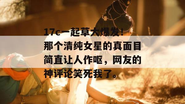 17c一起草大爆发!那个清纯女星的真面目简直让人作呕,网友的神评论笑死我了。