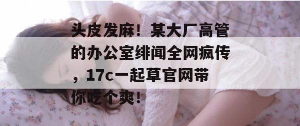 头皮发麻！某大厂高管的办公室绯闻全网疯传，17c一起草官网带你吃个爽！