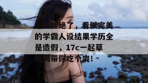 这反转绝了，看似完美的学霸人设结果学历全是造假，17c一起草官网带你吃个爽！