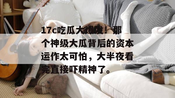 17c吃瓜大爆发！那个神级大瓜背后的资本运作太可怕，大半夜看完直接吓精神了。