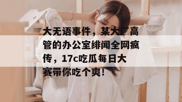 大无语事件，某大厂高管的办公室绯闻全网疯传，17c吃瓜每日大赛带你吃个爽！