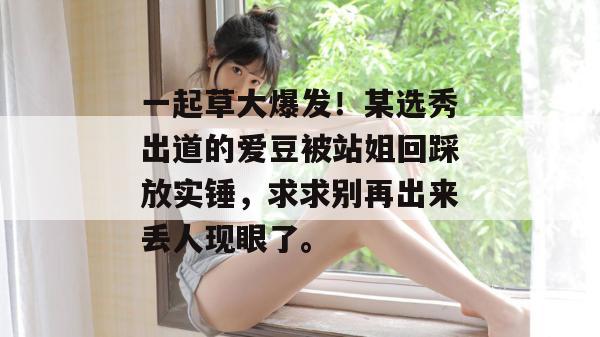 一起草大爆发！某选秀出道的爱豆被站姐回踩放实锤，求求别再出来丢人现眼了。