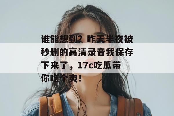 谁能想到？昨天半夜被秒删的高清录音我保存下来了，17c吃瓜带你吃个爽！