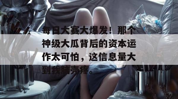 每日大赛大爆发！那个神级大瓜背后的资本运作太可怕，这信息量大到我脑壳疼。