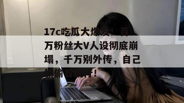 17c吃瓜大爆发！百万粉丝大V人设彻底崩塌，千万别外传，自己偷偷看就行！