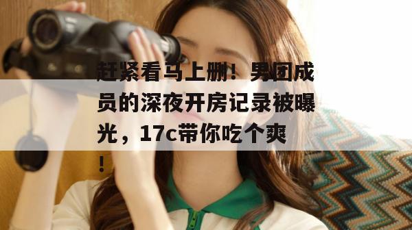赶紧看马上删！男团成员的深夜开房记录被曝光，17c带你吃个爽！