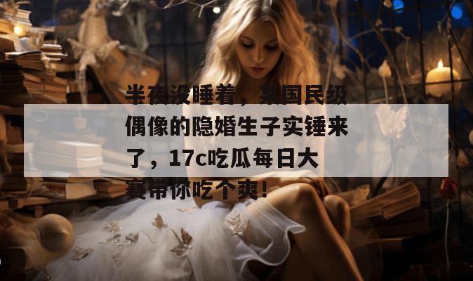 半夜没睡着，某国民级偶像的隐婚生子实锤来了，17c吃瓜每日大赛带你吃个爽！