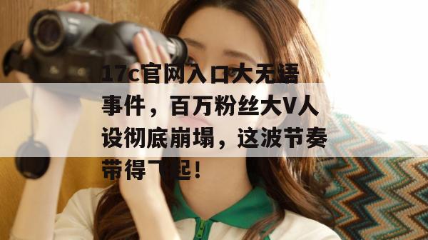 17c官网入口大无语事件，百万粉丝大V人设彻底崩塌，这波节奏带得飞起！