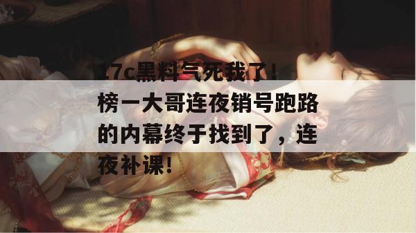 17c黑料气死我了！榜一大哥连夜销号跑路的内幕终于找到了，连夜补课！