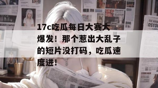 17c吃瓜每日大赛大爆发！那个惹出大乱子的短片没打码，吃瓜速度进！