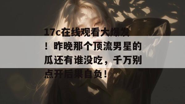 17c在线观看大爆发！昨晚那个顶流男星的瓜还有谁没吃，千万别点开后果自负！