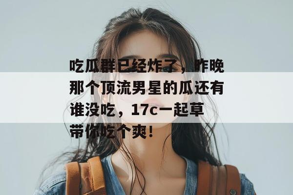 吃瓜群已经炸了，昨晚那个顶流男星的瓜还有谁没吃，17c一起草带你吃个爽！