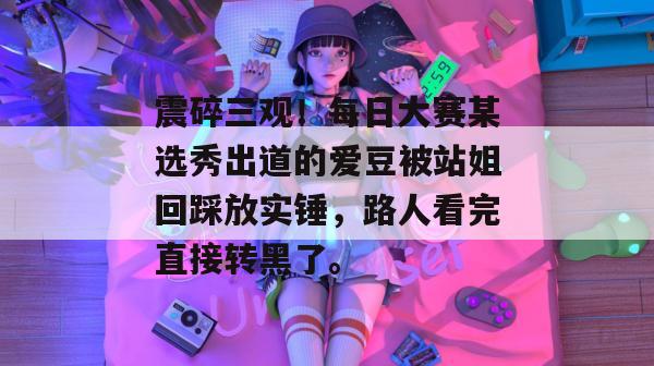 震碎三观！每日大赛某选秀出道的爱豆被站姐回踩放实锤，路人看完直接转黑了。