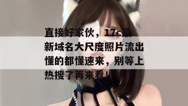 直接好家伙，17c最新域名大尺度照片流出懂的都懂速来，别等上热搜了再来看！