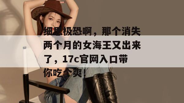 细思极恐啊，那个消失两个月的女海王又出来了，17c官网入口带你吃个爽！