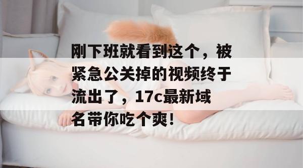 刚下班就看到这个，被紧急公关掉的视频终于流出了，17c最新域名带你吃个爽！