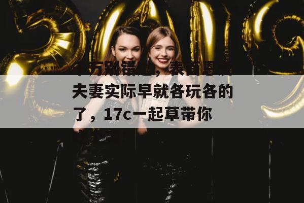 千万别错过，表面恩爱夫妻实际早就各玩各的了，17c一起草带你吃个爽！