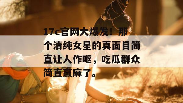 17c官网大爆发！那个清纯女星的真面目简直让人作呕，吃瓜群众简直赢麻了。