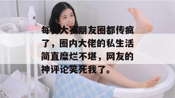 每日大赛朋友圈都传疯了，圈内大佬的私生活简直糜烂不堪，网友的神评论笑死我了。