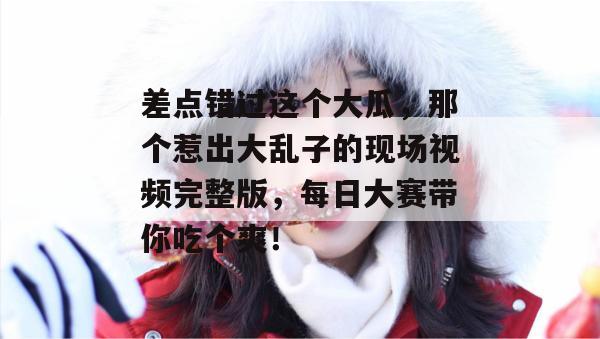 差点错过这个大瓜，那个惹出大乱子的现场视频完整版，每日大赛带你吃个爽！