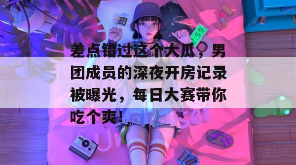 差点错过这个大瓜，男团成员的深夜开房记录被曝光，每日大赛带你吃个爽！