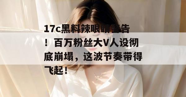 17c黑料辣眼睛警告!百万粉丝大V人设彻底崩塌,这波节奏带得飞起!