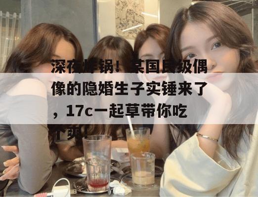 深夜炸锅!某国民级偶像的隐婚生子实锤来了,17c一起草带你吃个爽!