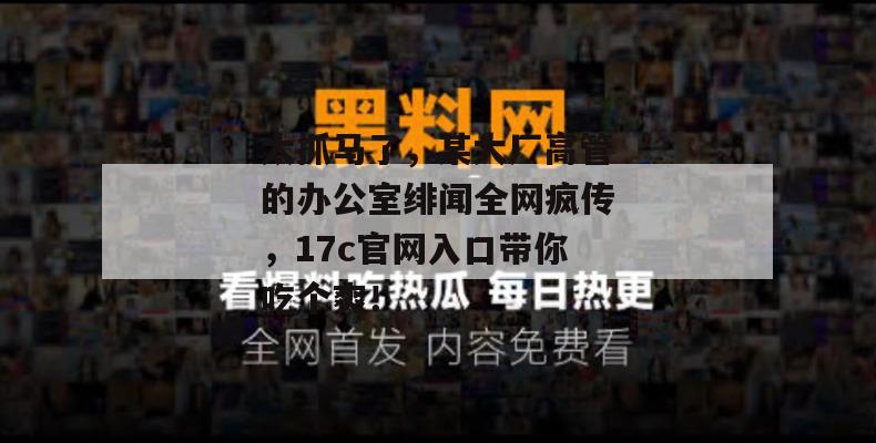 太抓马了,某大厂高管的办公室绯闻全网疯传,17c官网入口带你吃个爽!